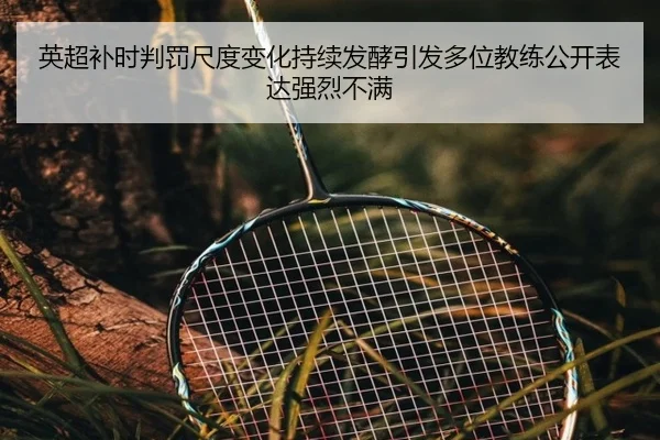 英超补时判罚尺度变化持续发酵引发多位教练公开表达强烈不满