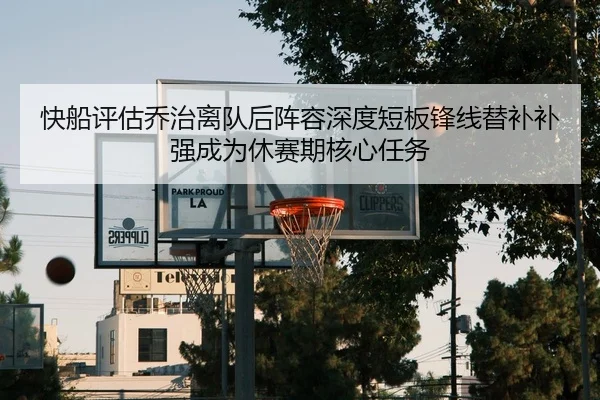 快船评估乔治离队后阵容深度短板锋线替补补强成为休赛期核心任务