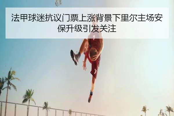 法甲球迷抗议门票上涨背景下里尔主场安保升级引发关注