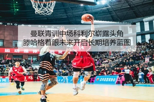 曼联青训中场科利尔崭露头角 滕哈格着眼未来开启长期培养蓝图